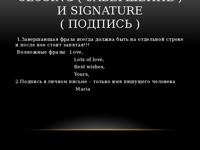 CLOSING ( ЗАВЕРШЕНИЕ ) И SIGNATURE ( ПОДПИСЬ )  1.Завершающая фраза всегда должна быть на отдельной строке и после нее стоит запятая!!!  Возможные фразы: Love,  Lots of love,  Best wishes,  Yours, 2.Подпись в личном письме – только имя пишущего человека  Maria 