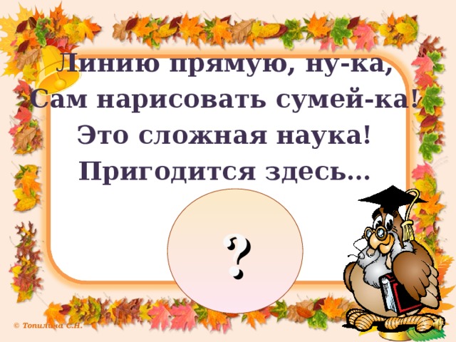 Линию прямую, ну-ка, Сам нарисовать сумей-ка! Это сложная наука! Пригодится здесь… ?