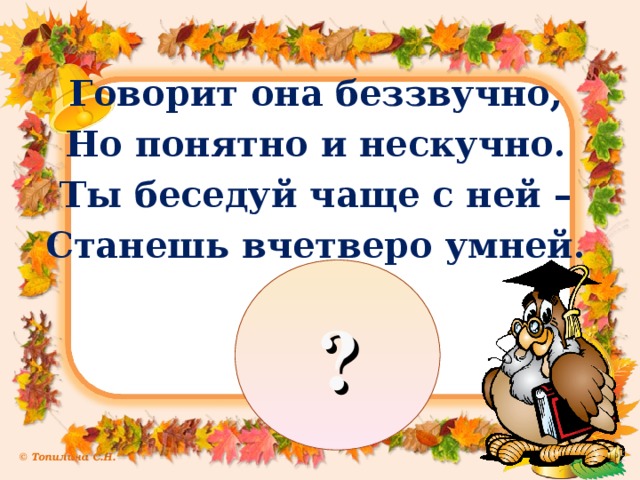Говорит она беззвучно, Но понятно и нескучно. Ты беседуй чаще с ней – Станешь вчетверо умней. ?
