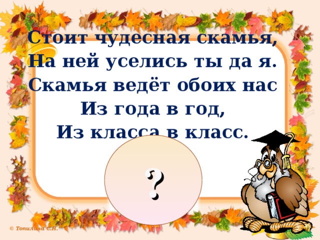 Стоит чудесная скамья, На ней уселись ты да я. Скамья ведёт обоих нас Из года в год, Из класса в класс. ?