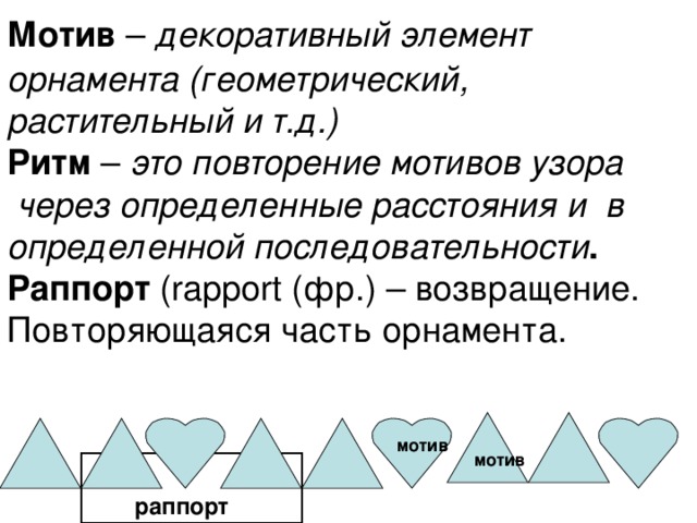  Мотив – декоративный элемент орнамента (геометрический, растительный и т.д.)  Ритм – это повторение мотивов узора  через определенные расстояния и в определенной последовательности .  Раппорт ( rapport (фр.) – возвращение. Повторяющаяся часть орнамента. мотив мотив раппорт 