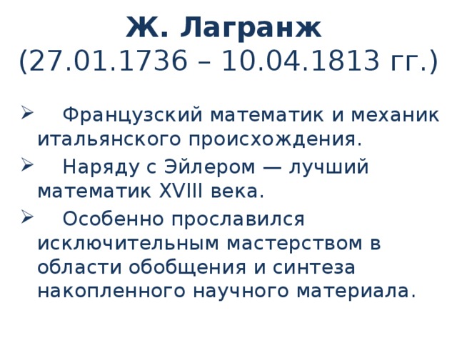 Ж. Лагранж  (27.01.1736 – 10.04.1813 гг.)  Французский математик и механик итальянского происхождения.  Наряду с Эйлером — лучший математик XVIII века.  Особенно прославился исключительным мастерством в области обобщения и синтеза накопленного научного материала. 