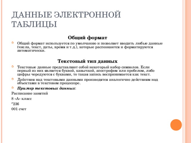 ДАННЫЕ ЭЛЕКТРОННОЙ ТАБЛИЦЫ Общий формат Общий формат используется по умолчанию и позволяет вводить любые данные (числа, текст, даты, время и т.д.), которые распознаются и форматируются автоматически.  Текстовый тип данных Текстовые данные представляют собой некоторый набор символов. Если первый из них является буквой, кавычкой, апострофом или пробелом, либо цифры чередуются с буквами, то такая запись воспринимается как текст. Действия над текстовыми данными производятся аналогично действиям над объектами в текстовом процессоре. Пример текстовых данных : Расписание занятий 8 «А» класс ‘’ 236 001 счет 
