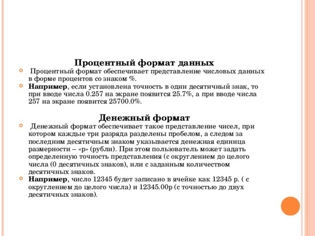 Процентный формат данных  Процентный формат обеспечивает представление числовых данных в форме процентов со знаком %. Например , если установлена точность в один десятичный знак, то при вводе числа 0.257 на экране появится 25.7%, а при вводе числа 257 на экране появится 25700.0%.  Денежный формат  Денежный формат обеспечивает такое представление чисел, при котором каждые три разряда разделены пробелом, а следом за последним десятичным знаком указывается денежная единица размерности – «р» (рубли). При этом пользователь может задать определенную точность представления (с округлением до целого числа (0 десятичных знаков), или с заданным количеством десятичных знаков. Например , число 12345 будет записано в ячейке как 12345 р. ( с округлением до целого числа) и 12345.00р (с точностью до двух десятичных знаков). 