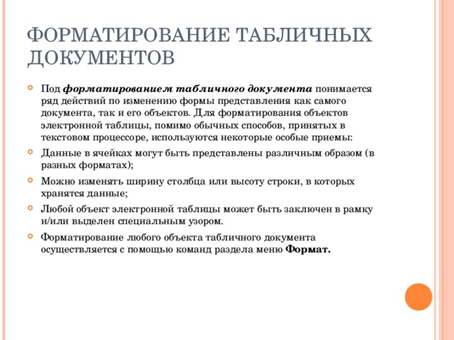 ФОРМАТИРОВАНИЕ ТАБЛИЧНЫХ ДОКУМЕНТОВ Под форматированием табличного документа понимается ряд действий по изменению формы представления как самого документа, так и его объектов. Для форматирования объектов электронной таблицы, помимо обычных способов, принятых в текстовом процессоре, используются некоторые особые приемы: Данные в ячейках могут быть представлены различным образом (в разных форматах); Можно изменять ширину столбца или высоту строки, в которых хранятся данные; Любой объект электронной таблицы может быть заключен в рамку и / или выделен специальным узором. Форматирование любого объекта табличного документа осуществляется с помощью команд раздела меню Формат. 