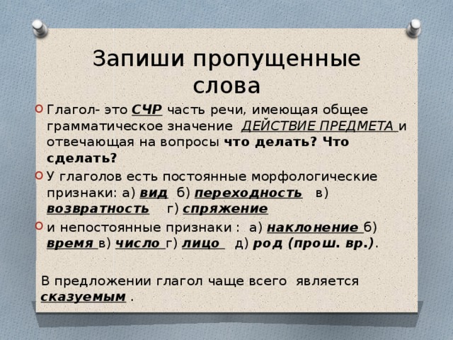 Запиши пропущенные слова Глагол- это СЧР часть речи, имеющая общее грамматическое значение ДЕЙСТВИЕ ПРЕДМЕТА и отвечающая на вопросы что делать? Что сделать? У глаголов есть постоянные морфологические признаки: а) вид б) переходность в) возвратность г) спряжение и непостоянные признаки : а) наклонение б) время в) число г) лицо  д) род (прош. вр.) . В предложении глагол чаще всего является сказуемым . 