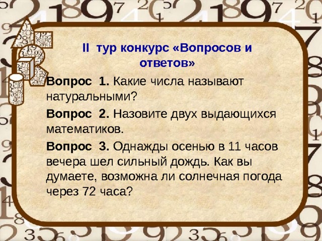 II тур конкурс «Вопросов и ответов » Вопрос 1. Какие числа называют натуральными? Вопрос 2. Назовите двух выдающихся математиков. Вопрос 3. Однажды осенью в 11 часов вечера шел сильный дождь. Как вы думаете, возможна ли солнечная погода через 72 часа?    