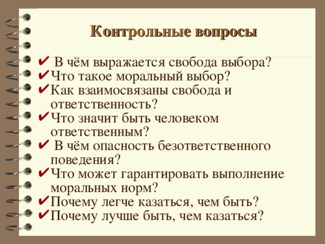 Контрольные вопросы  В чём выражается свобода выбора? Что такое моральный выбор? Как взаимосвязаны свобода и ответственность? Что значит быть человеком ответственным?  В чём опасность безответственного поведения? Что может гарантировать выполнение моральных норм? Почему легче казаться, чем быть? Почему лучше быть, чем казаться? 