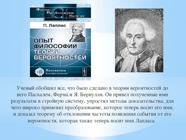 Ученый обобщил все, что было сделано в теории вероятностей до него Паскалем, Ферма и Я. Бернулли. Он привел полученные ими результаты в стройную систему, упростил методы доказательства, для чего широко применял преобразование, которое теперь носит его имя, и доказал теорему об отклонении частоты появления события от его вероятности, которая также теперь носит имя Лапласа.  