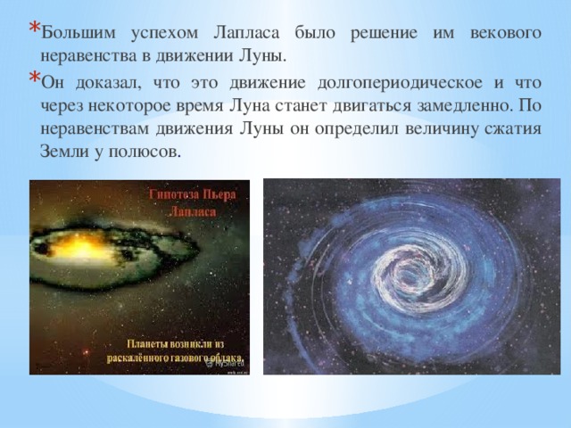 Большим успехом Лапласа было решение им векового неравенства в движении Луны. Он доказал, что это движение долгопериодическое и что через некоторое время Луна станет двигаться замедленно. По неравенствам движения Луны он определил величину сжатия Земли у полюсов . 