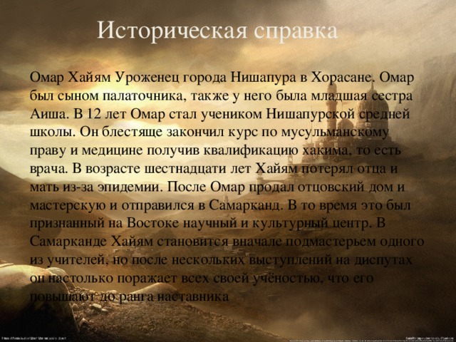 Историческая справка   Омар Хайям Уроженец города Нишапура в Хорасане. Омар был сыном палаточника, также у него была младшая сестра Аиша. В 12 лет Омар стал учеником Нишапурской средней школы. Он блестяще закончил курс по мусульманскому праву и медицине получив квалификацию хакима, то есть врача. В возрасте шестнадцати лет Хайям потерял отца и мать из-за эпидемии. После Омар продал отцовский дом и мастерскую и отправился в Самарканд. В то время это был признанный на Востоке научный и культурный центр. В Самарканде Хайям становится вначале подмастерьем одного из учителей, но после нескольких выступлений на диспутах он настолько поражает всех своей учёностью, что его повышают до ранга наставника 