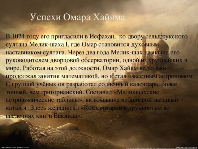 Успехи Омара Хайяма В 1074 году его пригласили в Исфахан, ко двору сельджукского султана Мелик-шаха I, где Омар становится духовным наставником султана. Через два года Мелик-шах назначил его руководителем дворцовой обсерватории, одной из крупнейших в мире. Работая на этой должности, Омар Хайям не только продолжал занятия математикой, но и стал известным астрономом. С группой учёных он разработал солнечный календарь, более точный, чем григорианский. Составил «Маликшахские астрономические таблицы», включавшие небольшой звездный каталог. Здесь же написал «Комментарии к трудностям во введениях книги Евклида». 