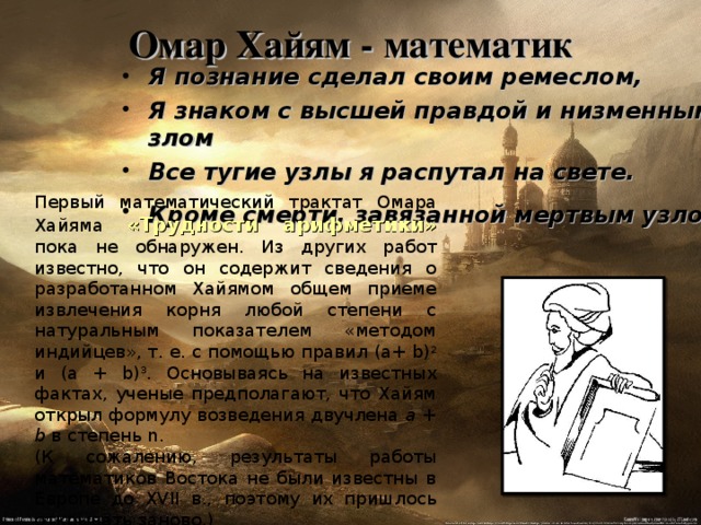 Омар Хайям - математик   Я познание сделал своим ремеслом,  Я знаком с высшей правдой и низменным злом Все тугие узлы я распутал на свете. Кроме смерти, завязанной мертвым узлом .  Первый математический трактат Омара Хайяма «Трудности арифметики» пока не обнаружен. Из других работ известно, что он содержит сведения о разработанном Хайямом общем приеме извлечения корня любой степени с натуральным показателем «методом индийцев», т. е. с помощью правил ( a + b ) 2 и (а + b ) 3 . Основываясь на известных фактах, ученые предполагают, что Хайям открыл формулу возведения двучлена а + b в степень n . (К сожалению, результаты работы математиков Востока не были известны в Европе до XVII в., поэтому их пришлось открывать заново.) 