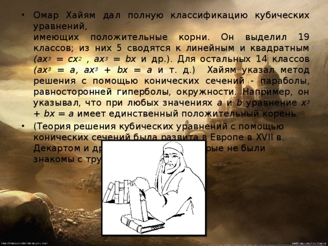 Омар Хайям дал полную классификацию кубических уравнений,  имеющих положительные корни. Он выделил 19 классов; из них 5 сводятся к линейным и квадратным (ах 3 = сх 2 , ах 3 = b х и др.). Для остальных 14 классов (ах 3 = а, ах 3 + b х = а и т. д.)  Хайям указал метод решения с помощью конических сечений -  параболы, равносторонней гиперболы, окружности. Например, он указывал, что при любых значениях а  и  b уравнение х 3 + b х = а имеет единственный положительный  корень. (Теория решения кубических уравнений с помощью конических сечений была развита в Европе в XVII в. Декартом и другими учеными, которые не были знакомы с трудами О. Хайяма.) 