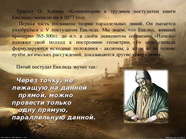 Трактат О. Хайяма «Комментарии к трудным  постулатам книги  Евклида» написан им в 1077 году.  Первая часть посвящена теории параллельных линий. Он пытается  разобраться с V постулатом Евклида. Мы знаем, что Евклид, живший примерно 365-300гг. до н.э. в своём знаменитом сочинении «Начало» изложил свой подход к построению геометрии. То есть сначала формулируются исходные положения -  аксиомы, а затем на их основе путём логических рассуждений, доказываются другие утверждения. Пятый постулат Евклида звучит так: Через точку, не лежащую на данной  прямой, можно провести только  одну прямую, параллельную данной. 