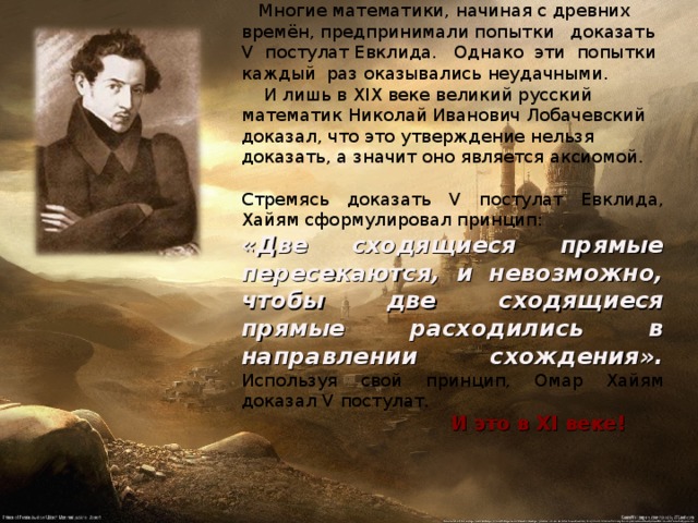  Многие математики, начиная с древних времён, предпринимали попытки доказать V постулат Евклида. Однако эти попытки каждый раз оказывались неудачными.  И лишь в XIX веке великий русский математик Николай Иванович Лобачевский доказал, что это утверждение нельзя доказать, а значит оно является аксиомой. Стремясь доказать V постулат Евклида, Хайям сформулировал принцип: «Две сходящиеся прямые пересекаются, и невозможно, чтобы две сходящиеся прямые расходились в направлении схождения». Используя свой принцип, Омар Хайям  доказал V постулат.     И это в XI веке! 