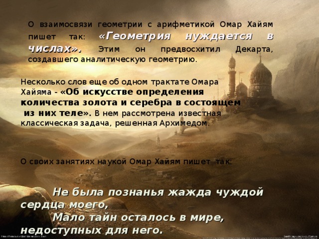 Несколько слов еще об одном трактате Омара Хайяма - «Об искусстве определения количества золота и серебра в состоящем  из них теле» . В нем рассмотрена известная классическая задача, решенная Архимедом. О своих занятиях наукой Омар Хайям пишет так: О взаимосвязи геометрии с арифметикой Омар Хайям пишет так: «Геометрия нуждается в числах» .  Этим он предвосхитил Декарта, создавшего аналитическую геометрию.  Не была познанья жажда чуждой сердца моего,  Мало тайн осталось в мире, недоступных для него. 