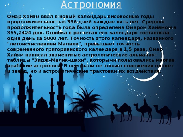 Астрономия   Омар Хайям ввел в новый календарь високосные годы продолжительностью 366 дней каждые пять лет. Средняя продолжительность года была определена Омаром Хайямом в 365,2424 дня. Ошибка в расчетах его календаря составляла один день за 5000 лет. Точность этого календаря, названного 