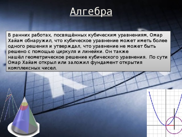 Алгебра   В ранних работах, посвящённых кубическим уравнениям, Омар Хайам обнаружил, что кубическое уравнение может иметь более одного решения и утверждал, что уравнение не может быть решено с помощью циркуля и линейки. Он также нашёл геометрическое решение кубического уравнения.   По сути Омар Хайам открыл или заложил фундамент открытия комплексных чисел. 