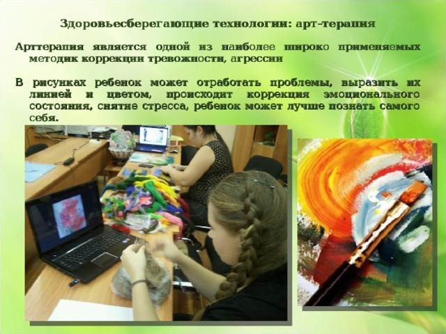 Здоровьесберегающие технологии: арт-терапия  Арттерапия является одной из наиболее широко применяемых методик коррекции тревожности, агрессии  В рисунках ребенок может отработать проблемы, выразить их линией и цветом, происходит коррекция эмоционального состояния, снятие стресса, ребенок может лучше познать самого себя.    