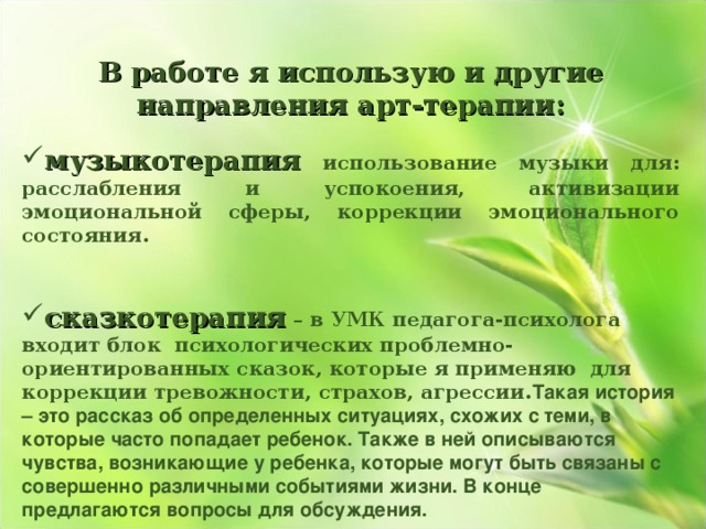  В работе я использую и другие направления арт-терапии:  музыкотерапия  использование музыки для: расслабления и успокоения, активизации эмоциональной сферы, коррекции эмоционального состояния.   сказкотерапия  – в УМК педагога-психолога входит блок психологических проблемно-ориентированных сказок, которые я применяю для коррекции тревожности, страхов, агрессии. Такая история – это рассказ об определенных ситуациях, схожих с теми, в которые часто попадает ребенок. Также в ней описываются чувства, возникающие у ребенка, которые могут быть связаны с совершенно различными событиями жизни. В конце предлагаются вопросы для обсуждения. 