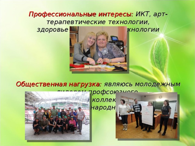 Профессиональные интересы: ИКТ, арт-терапевтические технологии, здоровье сберегающие технологии       Общественная нагрузка: являюсь молодежным лидером профсоюзного комитета нашего коллектива, состою в добровольной народной дружине 