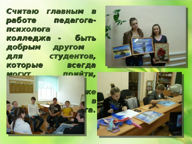 Считаю главным в работе педагога-психолога колледжа - быть добрым другом для студентов, которые всегда могут прийти, поговорить, отдохнуть, и даже выпить чаю в кабинете психолога. 