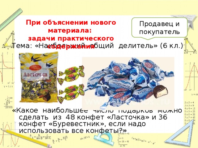 При объяснении нового материала: задачи практического содержания Продавец и покупатель Тема: «Наибольший общий делитель» (6 кл.) «Какое наибольшее число подарков можно сделать из 48 конфет «Ласточка» и 36 конфет «Буревестник», если надо использовать все конфеты?» 