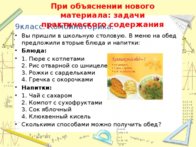 При объяснении нового материала: задачи практического содержания 9класс. Комбинаторика. Вы пришли в школьную столовую. В меню на обед предложили вторые блюда и напитки: Блюда: 1. Пюре с котлетами  2. Рис отварной со шницелем  3. Рожки с сардельками  4. Гречка с окорочками Напитки: 1. Чай с сахаром  2. Компот с сухофруктами  3. Сок яблочный  4. Клюквенный кисель Сколькими способами можно получить обед? 13 