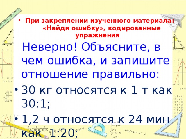 При закреплении изученного материала:  «Найди ошибку», кодированные упражнения  Неверно! Объясните, в чем ошибка, и запишите отношение правильно: 30 кг относятся к 1 т как 30:1; 1,2 ч относятся к 24 мин как 1:20; 20 см относятся к 2 м как 10:1. 