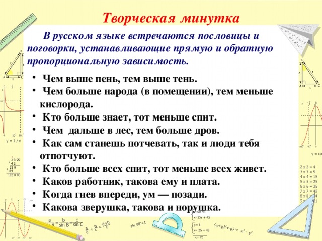 Творческая минутка  В русском языке встречаются пословицы и поговорки, устанавливающие прямую и обратную пропорциональную зависимость.   Чем выше пень, тем выше тень.  Чем больше народа (в помещении), тем меньше кислорода.  Кто больше знает, тот меньше спит.  Чем дальше в лес, тем больше дров.  Как сам станешь потчевать, так и люди тебя отпотчуют.  Кто больше всех спит, тот меньше всех живет.  Каков работник, такова ему и плата.  Когда гнев впереди, ум — позади.  Какова зверушка, такова и норушка. 