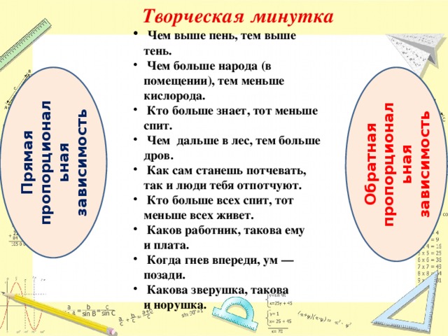 Творческая минутка  Чем выше пень, тем выше тень.  Чем больше народа (в помещении), тем меньше кислорода.  Кто больше знает, тот меньше спит.  Чем дальше в лес, тем больше дров.  Как сам станешь потчевать, так и люди тебя отпотчуют.  Кто больше всех спит, тот меньше всех живет.  Каков работник, такова ему и плата.  Когда гнев впереди, ум — позади.  Какова зверушка, такова и норушка. Прямая пропорциональная зависимость Обратная пропорциональная зависимость 