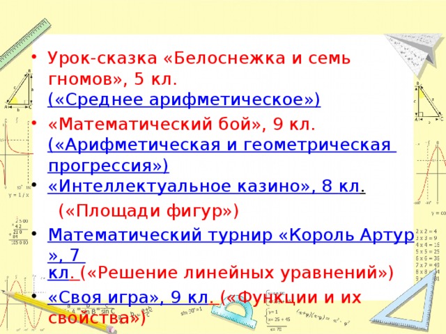 Урок-сказка «Белоснежка и семь гномов», 5 кл. («Среднее арифметическое») «Математический бой», 9 кл. («Арифметическая и геометрическая прогрессия») «Интеллектуальное казино», 8 кл .   («Площади фигур») Математический турнир «Король Артур», 7 кл . («Решение линейных уравнений») «Своя игра», 9 кл . («Функции и их свойства») «Следствие ведут знатоки ЕГЭ» 11 кл . 