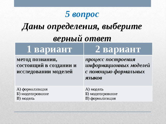 5 вопрос Даны определения, выберите верный ответ 1 вариант 2 вариант метод познания, состоящий в создании и исследовании моделей процесс построения информационных моделей с помощью формальных языков А) формализация Б) моделирование А) модель Б) моделирование В) модель В) формализация 