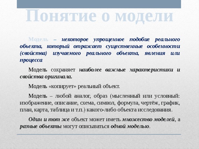 Понятие о модели  Модель  – некоторое упрощенное подобие реального объекта, который отражает существенные особенности (свойства) изучаемого реального объекта, явления или процесса  Модель  сохраняет наиболее важные характеристики и свойства оригинала.  Модель «копирует» реальный объект.  Модель – любой аналог, образ (мысленный или условный: изображение, описание, схема, символ, формула, чертёж, график, план, карта, таблица и т.п.) какого-либо объекта исследования.  Один и тот же объект может иметь множество моделей , а разные объекты могут описываться одной моделью . 