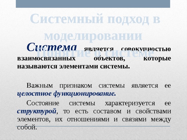 Системный подход в моделировании Понятие о системе  Система  является совокупностью взаимосвязанных объектов, которые называются элементами системы.  Важным признаком системы является ее целостное функционирование.  Состояние системы характеризуется ее структурой , то есть составом и свойствами элементов, их отношениями и связями между собой. 