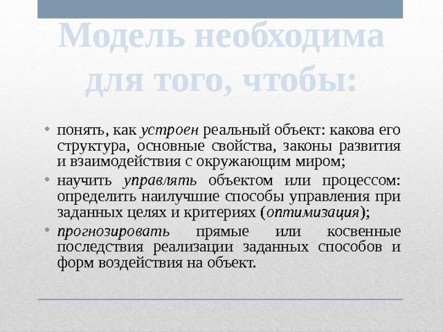 Модель необходима для того, чтобы: понять, как устроен реальный объект: какова его структура, основные свойства, законы развития и взаимодействия с окружающим миром; научить управлять объектом или процессом: определить наилучшие способы управления при заданных целях и критериях ( оптимизация ); прогнозировать прямые или косвенные последствия реализации заданных способов и форм воздействия на объект. 
