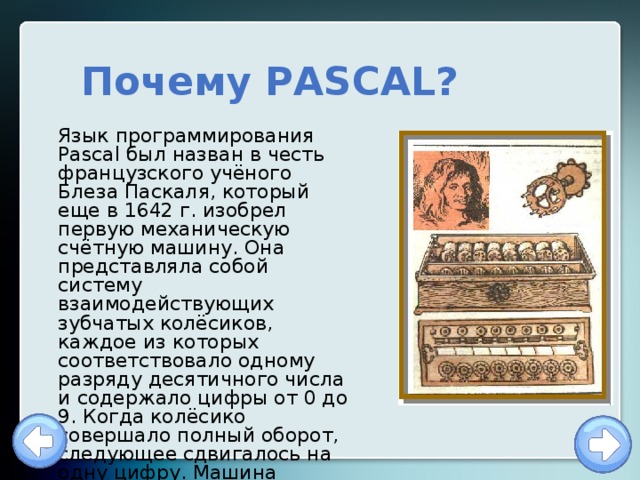 Почему PASCAL? Язык программирования Pascal был назван в честь французского учёного Блеза Паскаля, который еще в 1642 г. изобрел первую механическую счётную машину. Она представляла собой систему взаимодействующих зубчатых колёсиков, каждое из которых соответствовало одному разряду десятичного числа и содержало цифры от 0 до 9. Когда колёсико совершало полный оборот, следующее сдвигалось на одну цифру. Машина Паскаля была суммирующей машиной. 