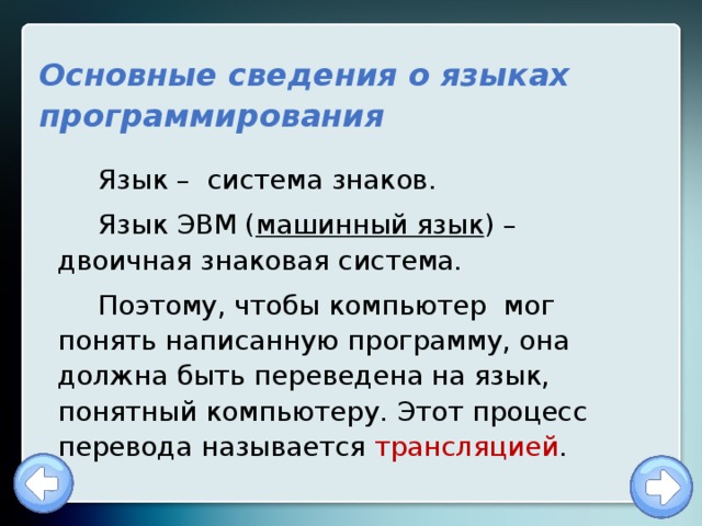 Основные сведения о языках программирования Язык – система знаков. Язык ЭВМ ( машинный язык ) – двоичная знаковая система. Поэтому, чтобы компьютер мог понять написанную программу, она должна быть переведена на язык, понятный компьютеру. Этот процесс перевода называется трансляцией . 
