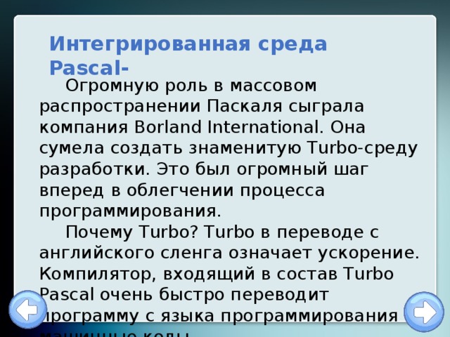 Интегрированная среда Pascal- Огромную роль в массовом распространении Паскаля сыграла компания Borland International. Она сумела создать знаменитую Turbo-среду разработки. Это был огромный шаг вперед в облегчении процесса программирования. Почему Turbo? Turbo в переводе с английского сленга означает ускорение. Компилятор, входящий в состав Turbo Pascal очень быстро переводит программу с языка программирования в машинные коды. 