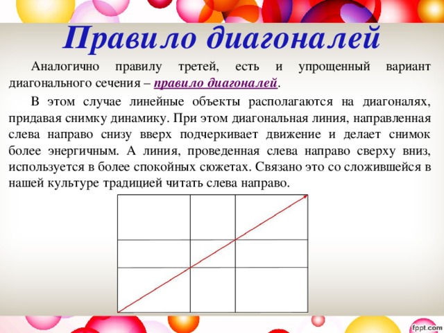 Правило диагоналей     Аналогично правилу третей, есть и упрощенный вариант диагонального сечения – правило диагоналей .   В этом случае линейные объекты располагаются на диагоналях, придавая снимку динамику. При этом диагональная линия, направленная слева направо снизу вверх подчеркивает движение и делает снимок более энергичным. А линия, проведенная слева направо сверху вниз, используется в более спокойных сюжетах. Связано это со сложившейся в нашей культуре традицией читать слева направо. 