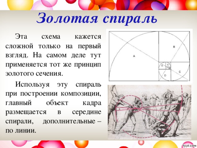 Золотая спираль     Эта схема кажется сложной только на первый взгляд. На самом деле тут применяется тот же принцип золотого сечения.   Используя эту спираль при построении композиции, главный объект кадра размещается в середине спирали, дополнительные – по линии. 