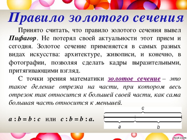 Правило золотого сечения   Принято считать, что правило золотого сечения вывел Пифагор . Не потерял своей актуальности этот прием и сегодня. Золотое сечение применяется в самых разных видах искусства: архитектуре, живописи, и конечно, в фотографии, позволяя сделать кадры выразительными, притягивающими взгляд.   С точки зрения математики золотое сечение  – это такое деление отрезка на части, при котором весь отрезок так относится к большей своей части, как сама большая часть относится к меньшей.   a : b = b : c или  c : b = b : a . 