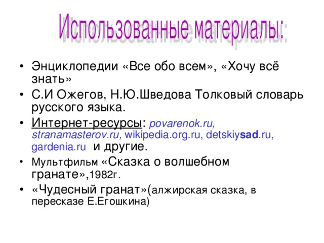 Энциклопедии «Все обо всем», «Хочу всё знать» С.И Ожегов, Н.Ю.Шведова Толковый словарь русского языка. Интернет-ресурсы : povarenok.ru , stranamasterov.ru , wikipedia.org .ru , detskiy sad .ru, gardenia.ru и другие. Мультфильм «Сказка о волшебном гранате», 1982г. «Чудесный гранат»( алжирская сказка, в пересказе Е.Егошкина)  