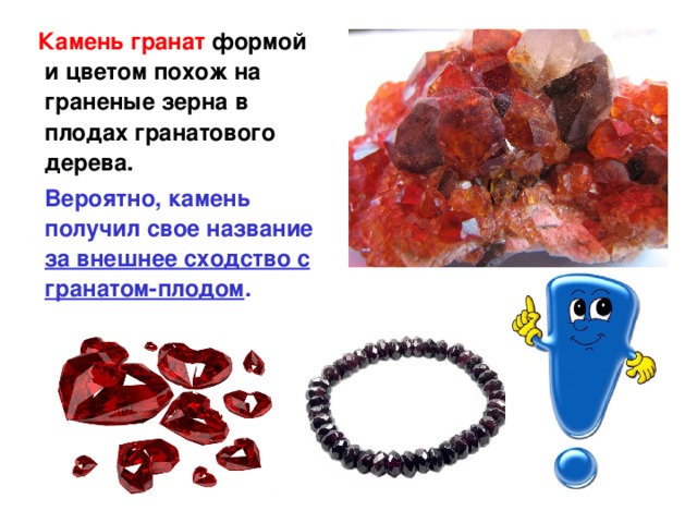  Камень гранат формой и цветом похож на граненые зерна в плодах гранатового дерева.  Вероятно, камень получил свое название за внешнее сходство с гранатом-плодом .  