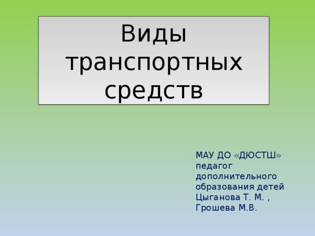 Виды транспортных средств МАУ ДО «ДЮСТШ» педагог дополнительного образования детей Цыганова Т. М. , Грошева М.В. 