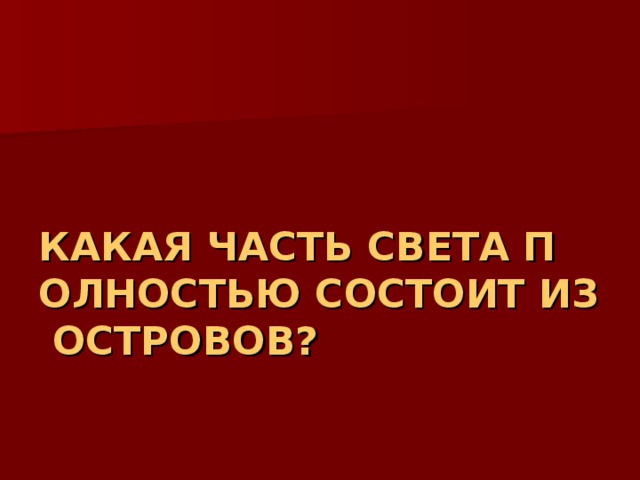 КАКАЯ ЧАСТЬ СВЕТА ПОЛНОСТЬЮ СОСТОИТ ИЗ ОСТРОВОВ? 