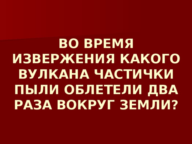 ВО ВРЕМЯ ИЗВЕРЖЕНИЯ КАКОГО ВУЛКАНА ЧАСТИЧКИ ПЫЛИ ОБЛЕТЕЛИ ДВА РАЗА ВОКРУГ ЗЕМЛИ? 