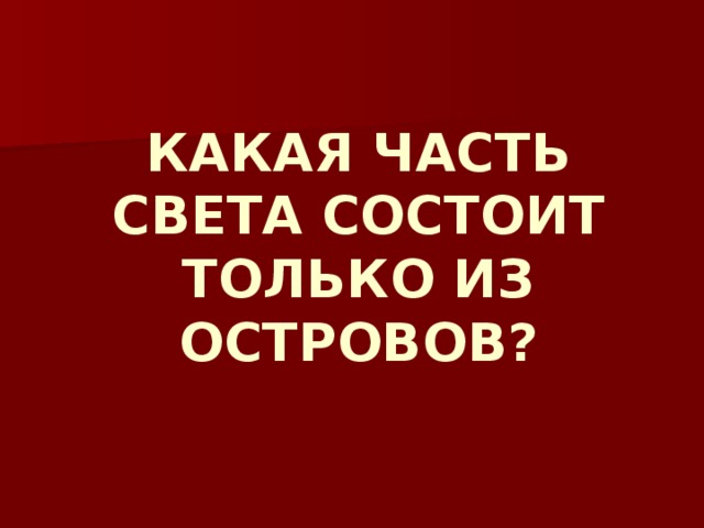 КАКАЯ ЧАСТЬ СВЕТА СОСТОИТ ТОЛЬКО ИЗ ОСТРОВОВ? 