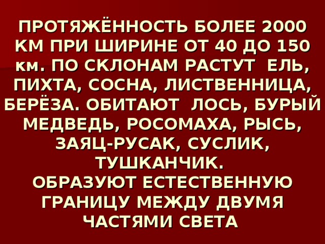  ПРОТЯЖЁННОСТЬ БОЛЕЕ 2000 КМ ПРИ ШИРИНЕ ОТ 40 ДО 150 км. ПО СКЛОНАМ РАСТУТ ЕЛЬ, ПИХТА, СОСНА, ЛИСТВЕННИЦА, БЕРЁЗА. ОБИТАЮТ ЛОСЬ, БУРЫЙ МЕДВЕДЬ, РОСОМАХА, РЫСЬ, ЗАЯЦ-РУСАК, СУСЛИК, ТУШКАНЧИК.  ОБРАЗУЮТ ЕСТЕСТВЕННУЮ ГРАНИЦУ МЕЖДУ ДВУМЯ ЧАСТЯМИ СВЕТА    